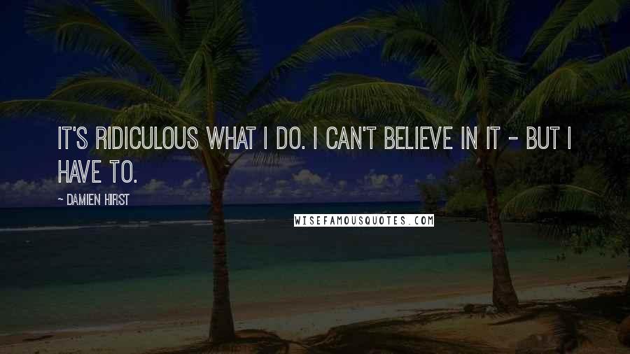 Damien Hirst Quotes: It's ridiculous what I do. I can't believe in it - but I have to.