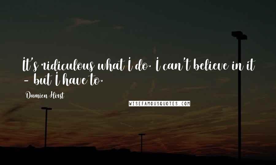 Damien Hirst Quotes: It's ridiculous what I do. I can't believe in it - but I have to.