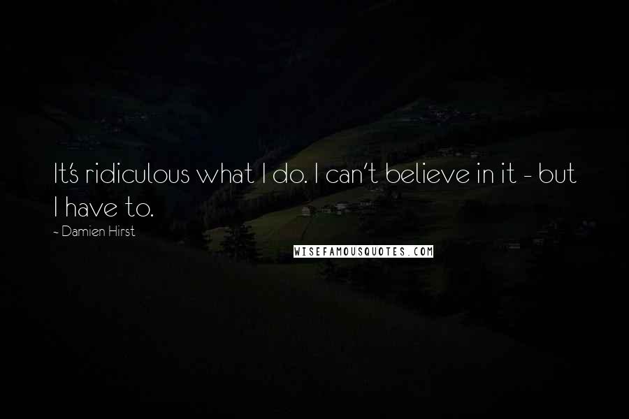 Damien Hirst Quotes: It's ridiculous what I do. I can't believe in it - but I have to.