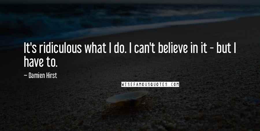 Damien Hirst Quotes: It's ridiculous what I do. I can't believe in it - but I have to.