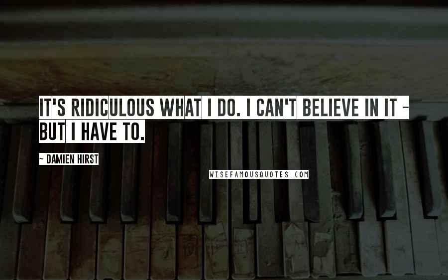 Damien Hirst Quotes: It's ridiculous what I do. I can't believe in it - but I have to.