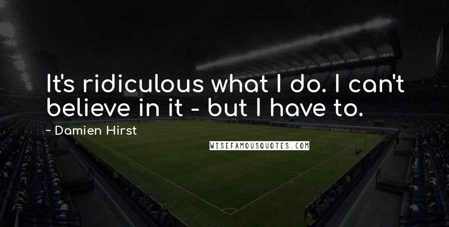 Damien Hirst Quotes: It's ridiculous what I do. I can't believe in it - but I have to.