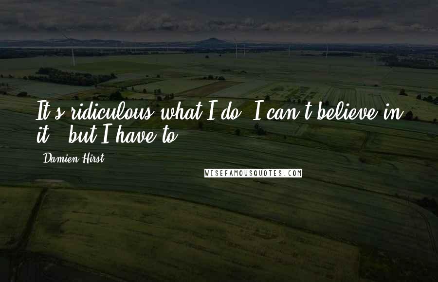 Damien Hirst Quotes: It's ridiculous what I do. I can't believe in it - but I have to.