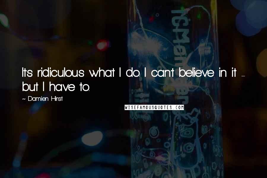 Damien Hirst Quotes: It's ridiculous what I do. I can't believe in it - but I have to.