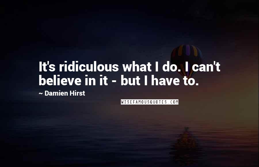 Damien Hirst Quotes: It's ridiculous what I do. I can't believe in it - but I have to.