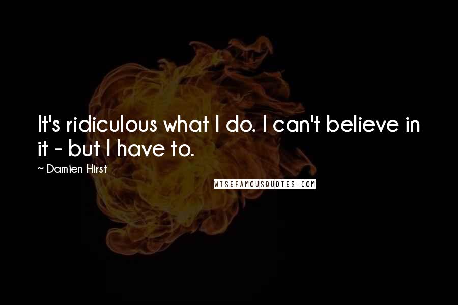 Damien Hirst Quotes: It's ridiculous what I do. I can't believe in it - but I have to.