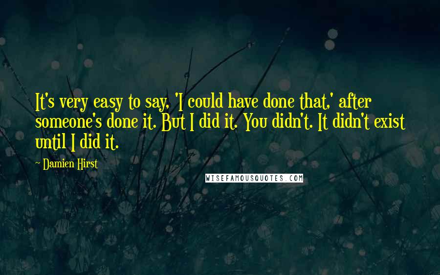 Damien Hirst Quotes: It's very easy to say, 'I could have done that,' after someone's done it. But I did it. You didn't. It didn't exist until I did it.
