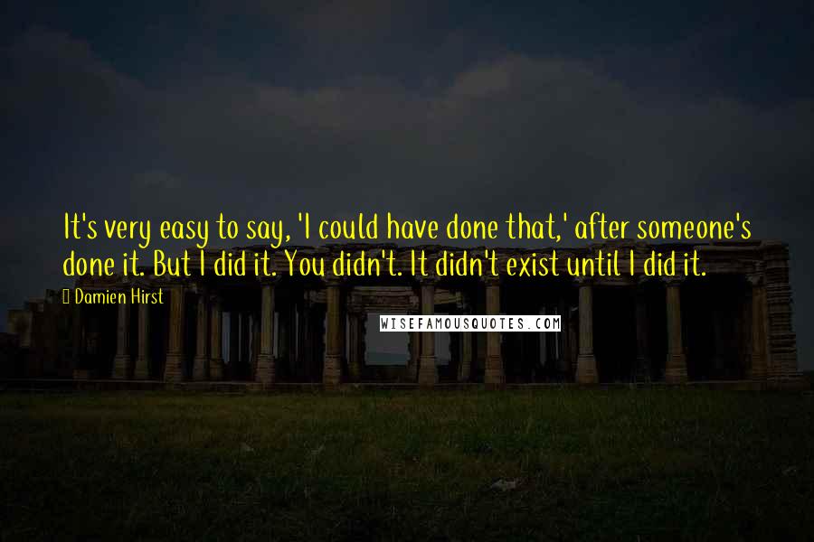 Damien Hirst Quotes: It's very easy to say, 'I could have done that,' after someone's done it. But I did it. You didn't. It didn't exist until I did it.