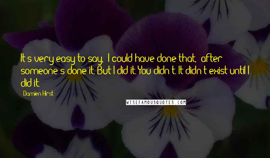 Damien Hirst Quotes: It's very easy to say, 'I could have done that,' after someone's done it. But I did it. You didn't. It didn't exist until I did it.