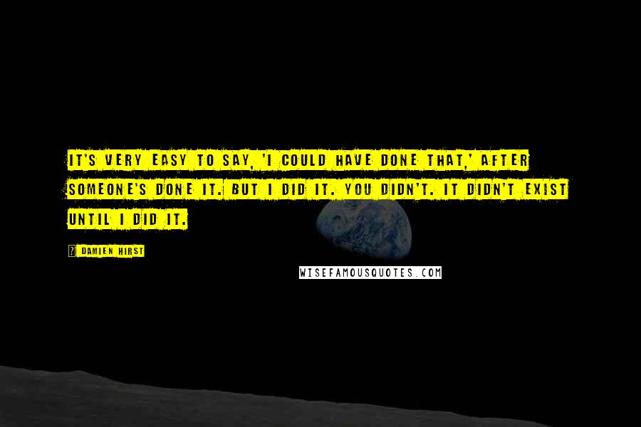 Damien Hirst Quotes: It's very easy to say, 'I could have done that,' after someone's done it. But I did it. You didn't. It didn't exist until I did it.