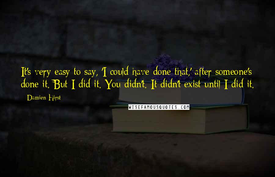 Damien Hirst Quotes: It's very easy to say, 'I could have done that,' after someone's done it. But I did it. You didn't. It didn't exist until I did it.