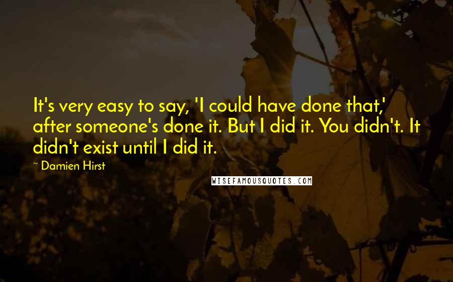 Damien Hirst Quotes: It's very easy to say, 'I could have done that,' after someone's done it. But I did it. You didn't. It didn't exist until I did it.