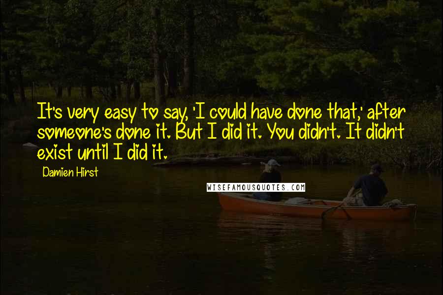 Damien Hirst Quotes: It's very easy to say, 'I could have done that,' after someone's done it. But I did it. You didn't. It didn't exist until I did it.