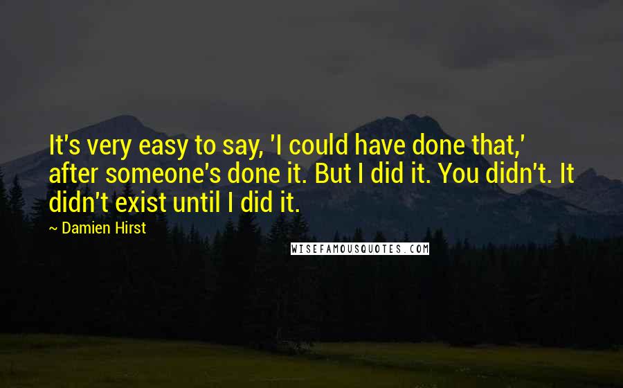 Damien Hirst Quotes: It's very easy to say, 'I could have done that,' after someone's done it. But I did it. You didn't. It didn't exist until I did it.