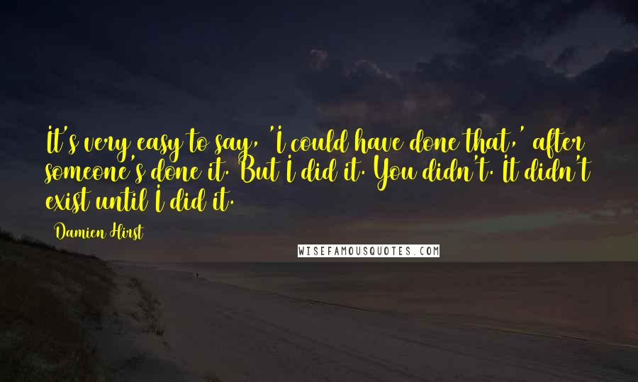 Damien Hirst Quotes: It's very easy to say, 'I could have done that,' after someone's done it. But I did it. You didn't. It didn't exist until I did it.