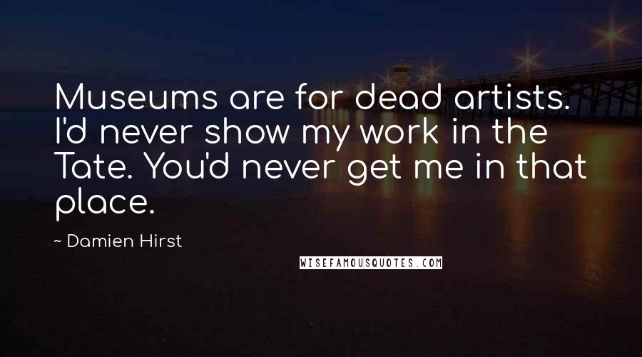 Damien Hirst Quotes: Museums are for dead artists. I'd never show my work in the Tate. You'd never get me in that place.