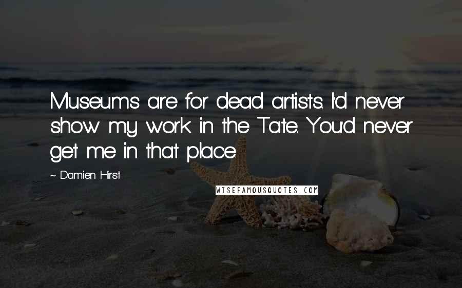 Damien Hirst Quotes: Museums are for dead artists. I'd never show my work in the Tate. You'd never get me in that place.