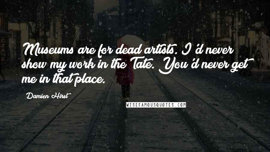 Damien Hirst Quotes: Museums are for dead artists. I'd never show my work in the Tate. You'd never get me in that place.