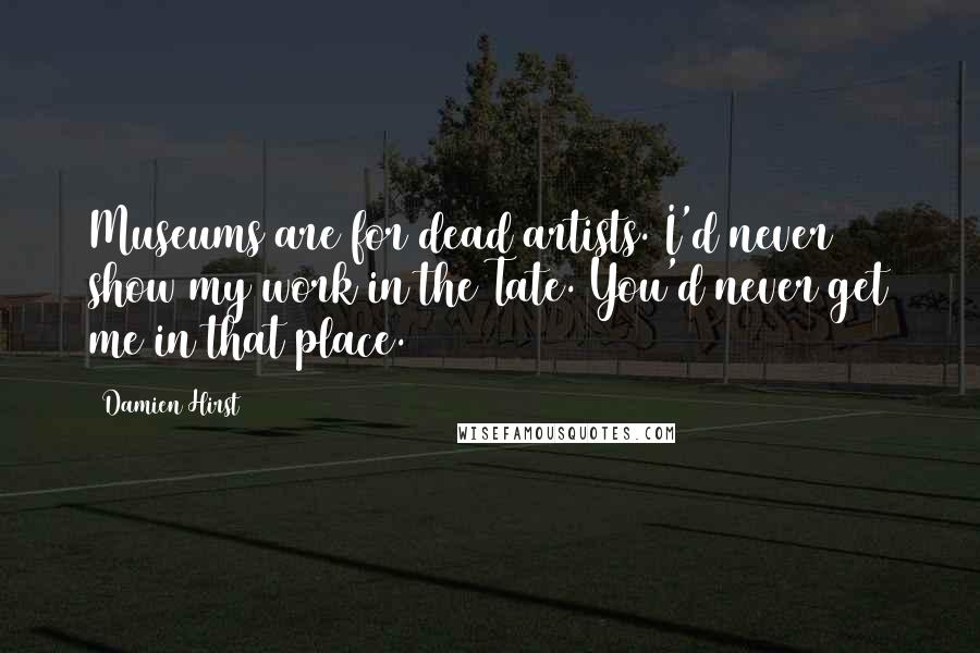 Damien Hirst Quotes: Museums are for dead artists. I'd never show my work in the Tate. You'd never get me in that place.
