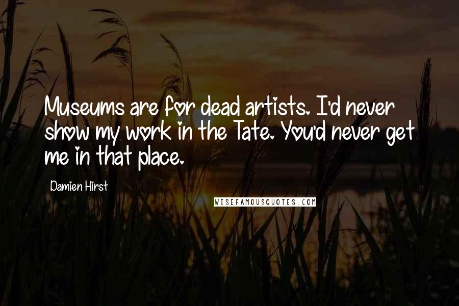 Damien Hirst Quotes: Museums are for dead artists. I'd never show my work in the Tate. You'd never get me in that place.