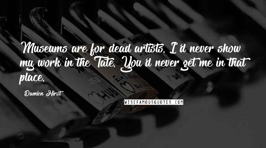 Damien Hirst Quotes: Museums are for dead artists. I'd never show my work in the Tate. You'd never get me in that place.