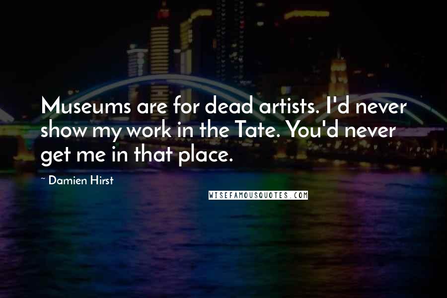 Damien Hirst Quotes: Museums are for dead artists. I'd never show my work in the Tate. You'd never get me in that place.