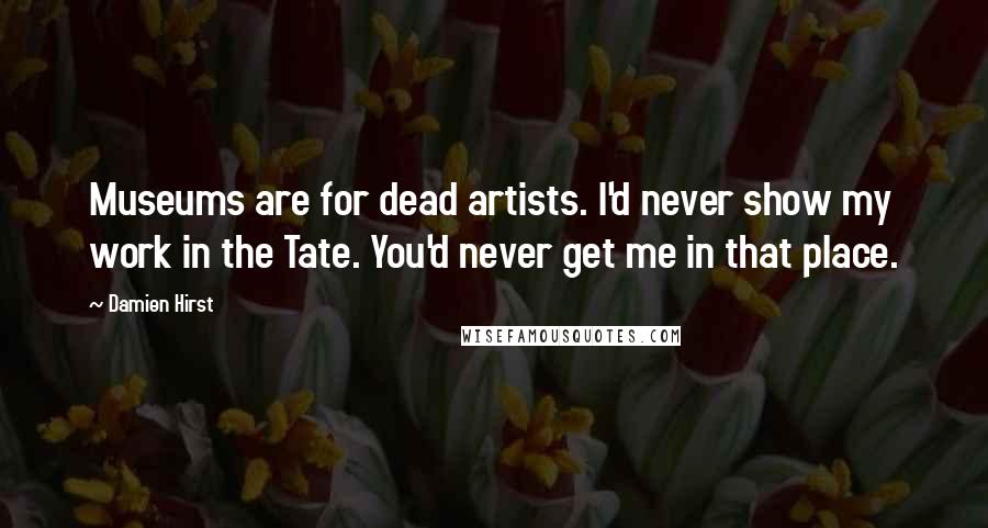 Damien Hirst Quotes: Museums are for dead artists. I'd never show my work in the Tate. You'd never get me in that place.