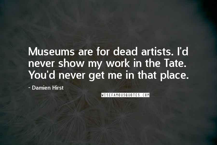 Damien Hirst Quotes: Museums are for dead artists. I'd never show my work in the Tate. You'd never get me in that place.