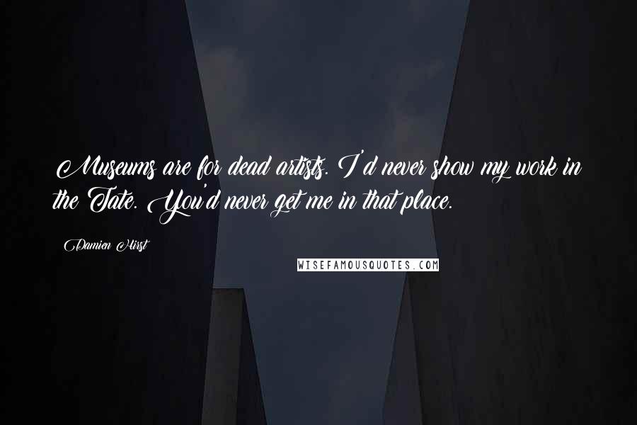 Damien Hirst Quotes: Museums are for dead artists. I'd never show my work in the Tate. You'd never get me in that place.