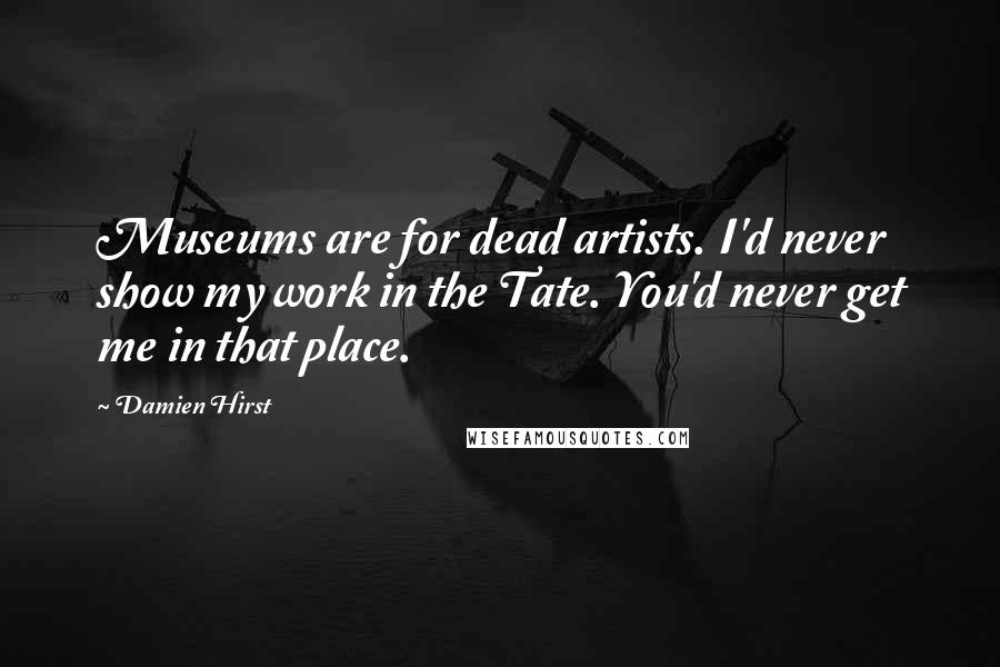 Damien Hirst Quotes: Museums are for dead artists. I'd never show my work in the Tate. You'd never get me in that place.