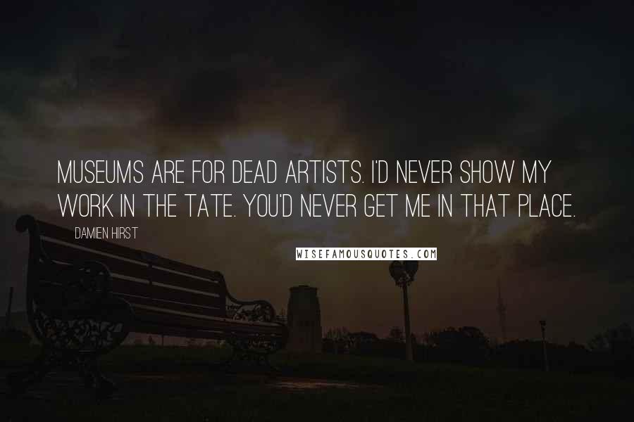 Damien Hirst Quotes: Museums are for dead artists. I'd never show my work in the Tate. You'd never get me in that place.