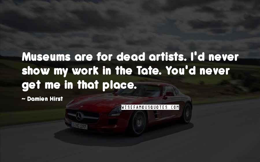 Damien Hirst Quotes: Museums are for dead artists. I'd never show my work in the Tate. You'd never get me in that place.