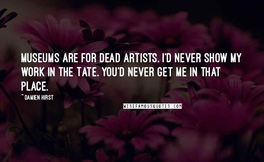 Damien Hirst Quotes: Museums are for dead artists. I'd never show my work in the Tate. You'd never get me in that place.