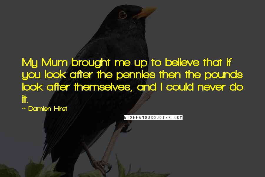 Damien Hirst Quotes: My Mum brought me up to believe that if you look after the pennies then the pounds look after themselves, and I could never do it.