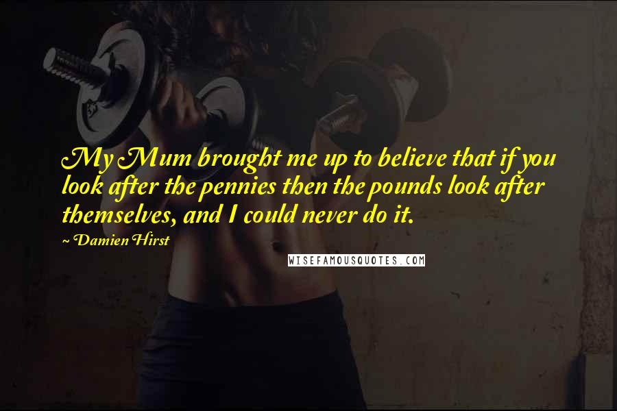 Damien Hirst Quotes: My Mum brought me up to believe that if you look after the pennies then the pounds look after themselves, and I could never do it.