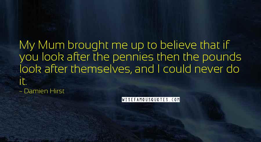 Damien Hirst Quotes: My Mum brought me up to believe that if you look after the pennies then the pounds look after themselves, and I could never do it.