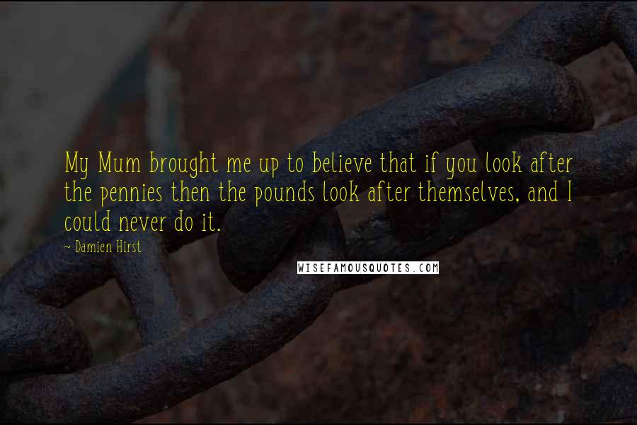Damien Hirst Quotes: My Mum brought me up to believe that if you look after the pennies then the pounds look after themselves, and I could never do it.