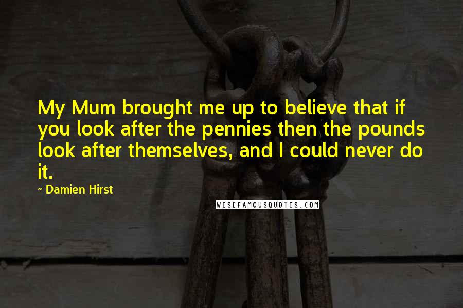 Damien Hirst Quotes: My Mum brought me up to believe that if you look after the pennies then the pounds look after themselves, and I could never do it.