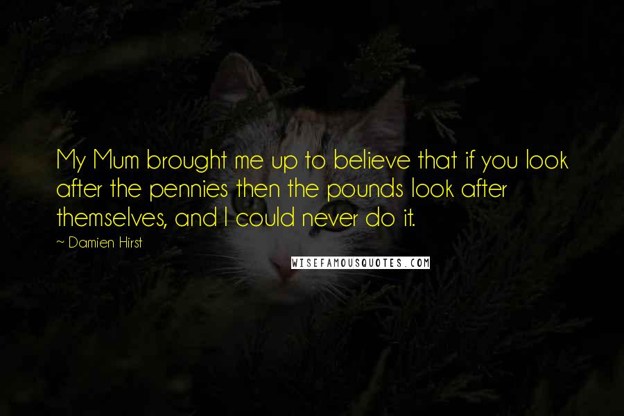 Damien Hirst Quotes: My Mum brought me up to believe that if you look after the pennies then the pounds look after themselves, and I could never do it.