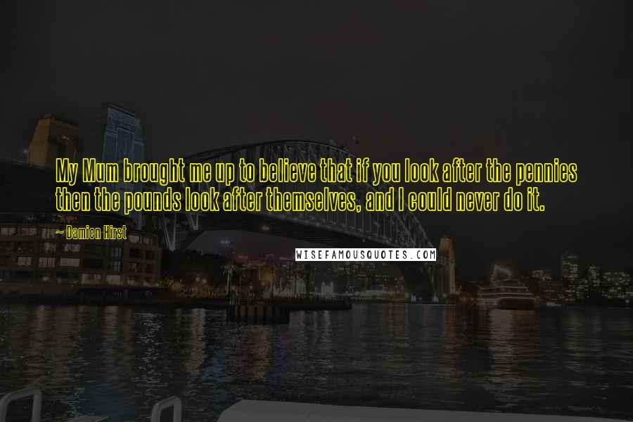 Damien Hirst Quotes: My Mum brought me up to believe that if you look after the pennies then the pounds look after themselves, and I could never do it.