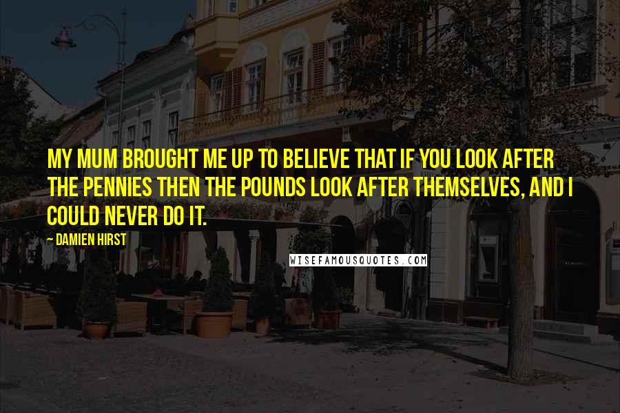 Damien Hirst Quotes: My Mum brought me up to believe that if you look after the pennies then the pounds look after themselves, and I could never do it.