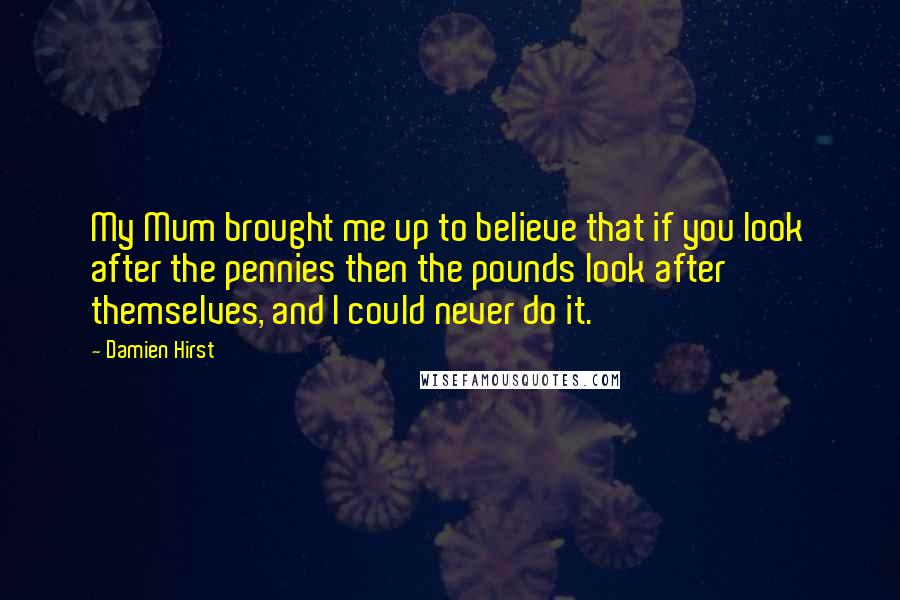 Damien Hirst Quotes: My Mum brought me up to believe that if you look after the pennies then the pounds look after themselves, and I could never do it.