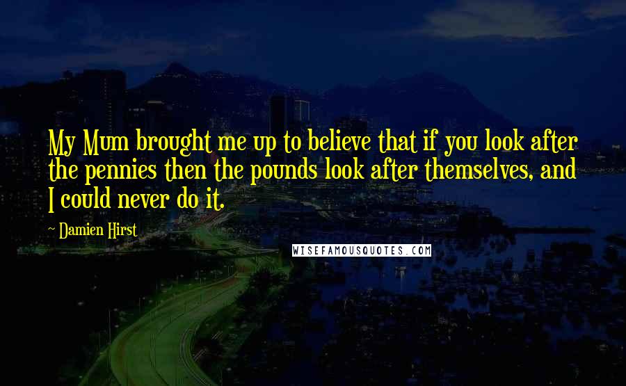 Damien Hirst Quotes: My Mum brought me up to believe that if you look after the pennies then the pounds look after themselves, and I could never do it.