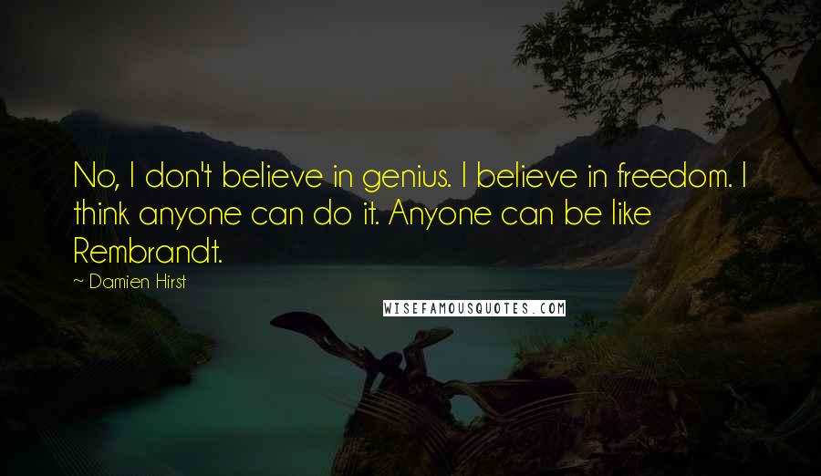 Damien Hirst Quotes: No, I don't believe in genius. I believe in freedom. I think anyone can do it. Anyone can be like Rembrandt.