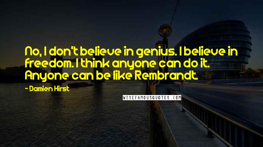 Damien Hirst Quotes: No, I don't believe in genius. I believe in freedom. I think anyone can do it. Anyone can be like Rembrandt.