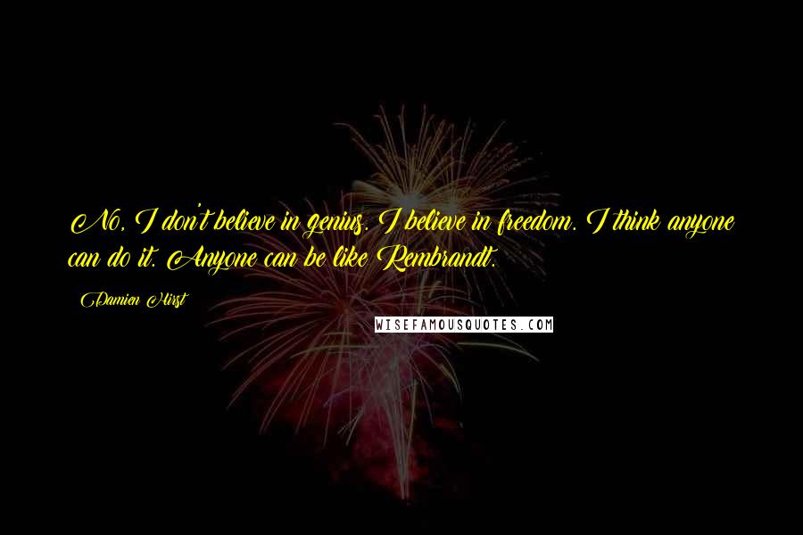 Damien Hirst Quotes: No, I don't believe in genius. I believe in freedom. I think anyone can do it. Anyone can be like Rembrandt.