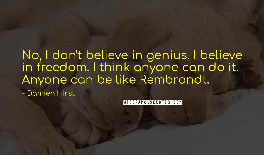 Damien Hirst Quotes: No, I don't believe in genius. I believe in freedom. I think anyone can do it. Anyone can be like Rembrandt.