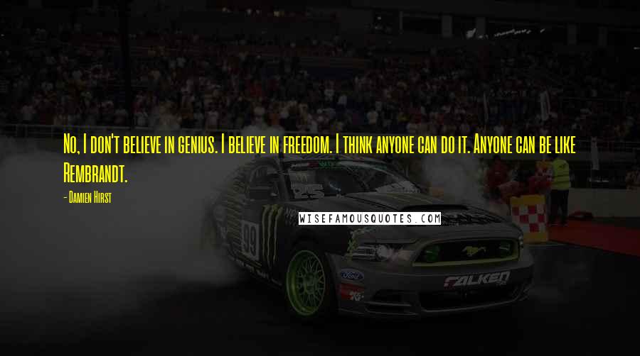 Damien Hirst Quotes: No, I don't believe in genius. I believe in freedom. I think anyone can do it. Anyone can be like Rembrandt.