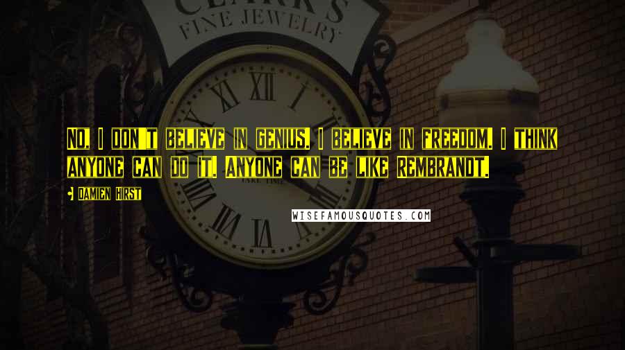 Damien Hirst Quotes: No, I don't believe in genius. I believe in freedom. I think anyone can do it. Anyone can be like Rembrandt.