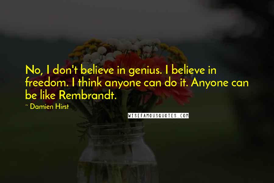Damien Hirst Quotes: No, I don't believe in genius. I believe in freedom. I think anyone can do it. Anyone can be like Rembrandt.